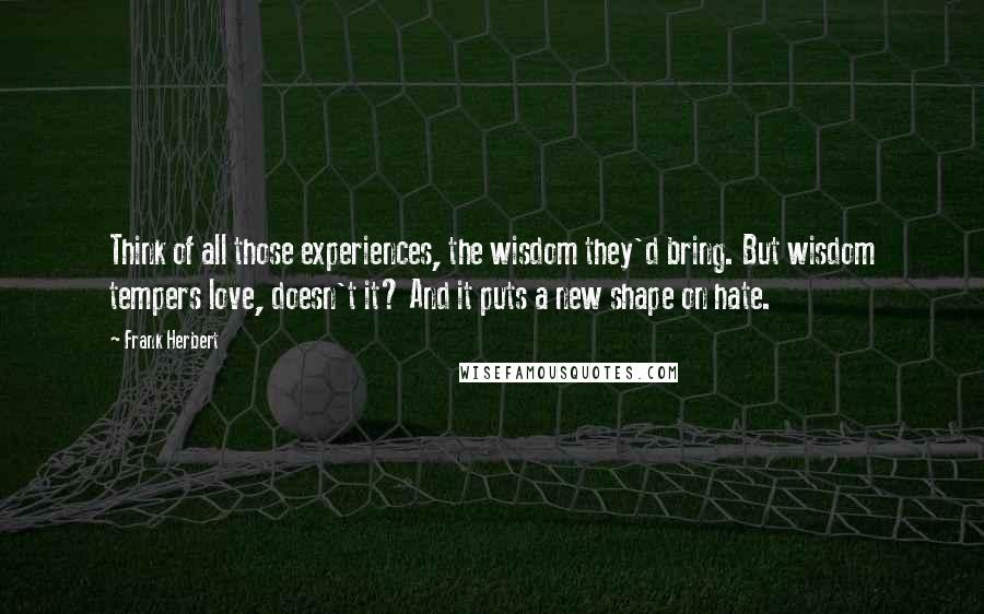 Frank Herbert Quotes: Think of all those experiences, the wisdom they'd bring. But wisdom tempers love, doesn't it? And it puts a new shape on hate.