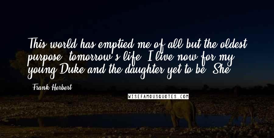 Frank Herbert Quotes: This world has emptied me of all but the oldest purpose: tomorrow's life. I live now for my young Duke and the daughter yet to be. She