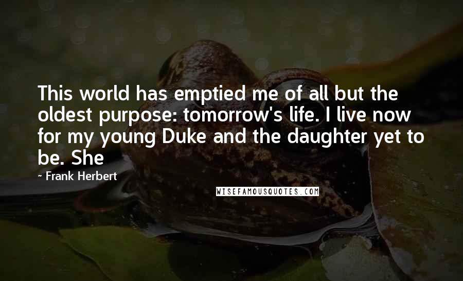 Frank Herbert Quotes: This world has emptied me of all but the oldest purpose: tomorrow's life. I live now for my young Duke and the daughter yet to be. She