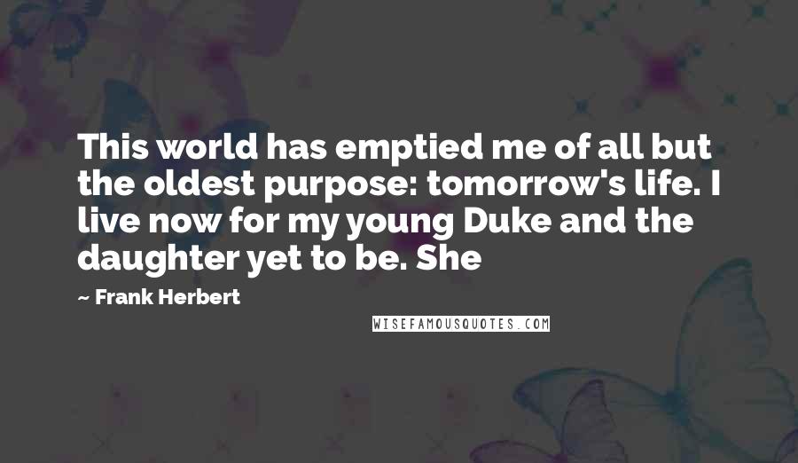 Frank Herbert Quotes: This world has emptied me of all but the oldest purpose: tomorrow's life. I live now for my young Duke and the daughter yet to be. She