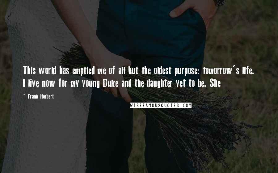 Frank Herbert Quotes: This world has emptied me of all but the oldest purpose: tomorrow's life. I live now for my young Duke and the daughter yet to be. She