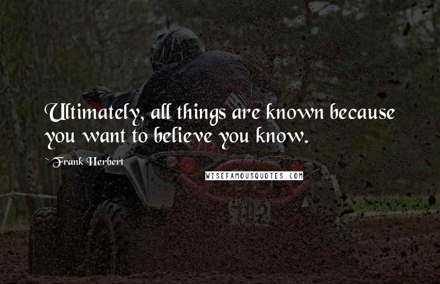Frank Herbert Quotes: Ultimately, all things are known because you want to believe you know.