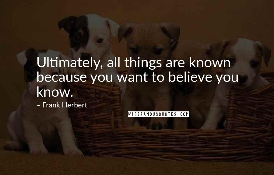 Frank Herbert Quotes: Ultimately, all things are known because you want to believe you know.