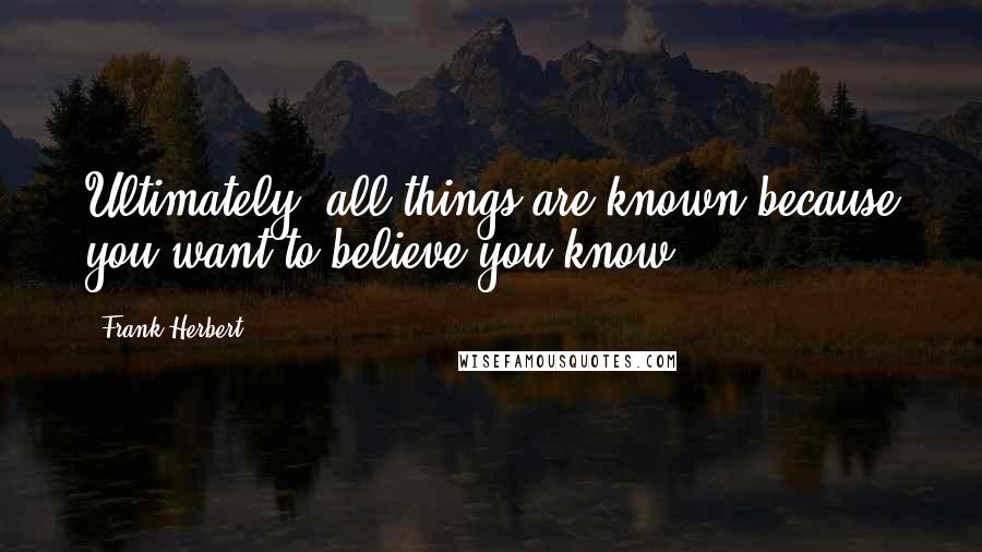 Frank Herbert Quotes: Ultimately, all things are known because you want to believe you know.