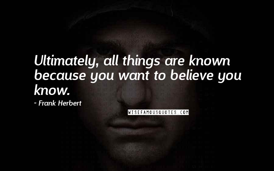 Frank Herbert Quotes: Ultimately, all things are known because you want to believe you know.