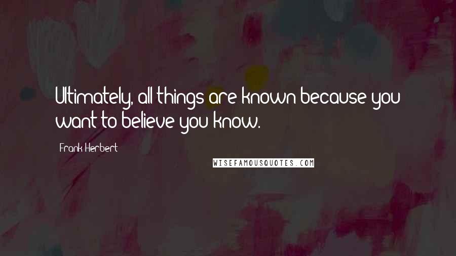 Frank Herbert Quotes: Ultimately, all things are known because you want to believe you know.