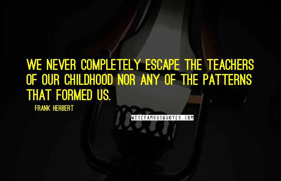 Frank Herbert Quotes: We never completely escape the teachers of our childhood nor any of the patterns that formed us.