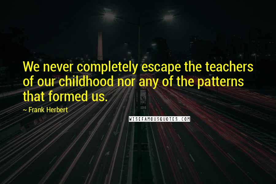 Frank Herbert Quotes: We never completely escape the teachers of our childhood nor any of the patterns that formed us.