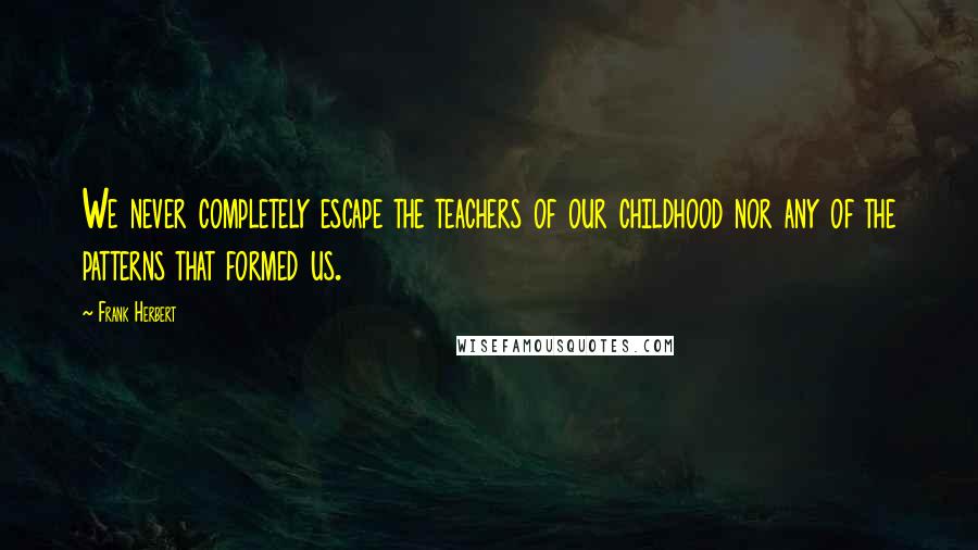 Frank Herbert Quotes: We never completely escape the teachers of our childhood nor any of the patterns that formed us.