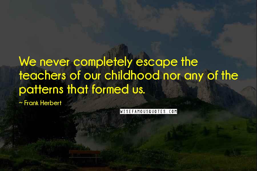 Frank Herbert Quotes: We never completely escape the teachers of our childhood nor any of the patterns that formed us.