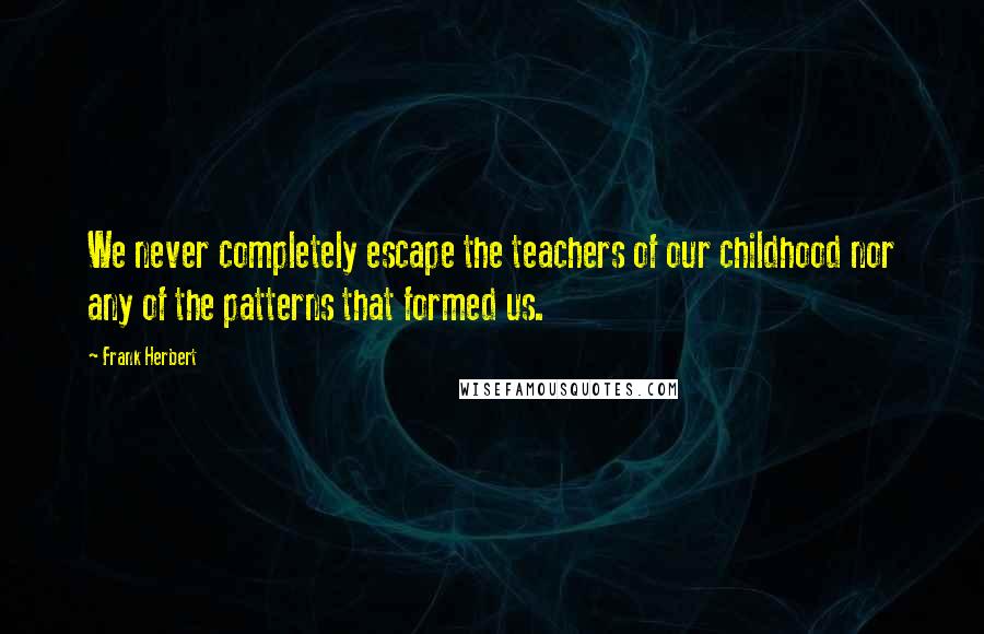 Frank Herbert Quotes: We never completely escape the teachers of our childhood nor any of the patterns that formed us.