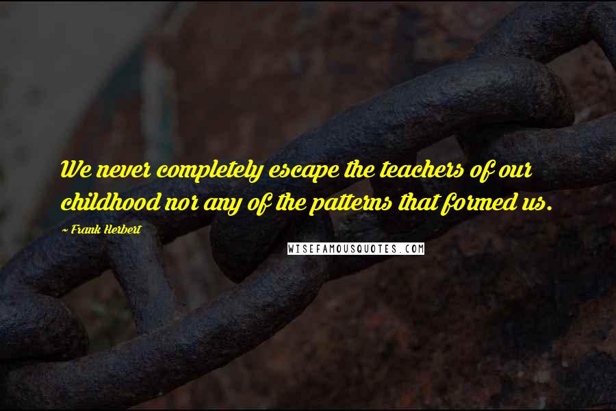 Frank Herbert Quotes: We never completely escape the teachers of our childhood nor any of the patterns that formed us.