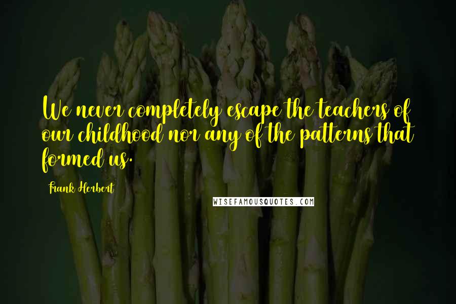 Frank Herbert Quotes: We never completely escape the teachers of our childhood nor any of the patterns that formed us.