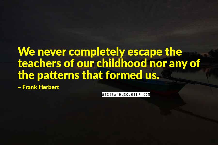 Frank Herbert Quotes: We never completely escape the teachers of our childhood nor any of the patterns that formed us.