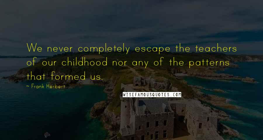 Frank Herbert Quotes: We never completely escape the teachers of our childhood nor any of the patterns that formed us.