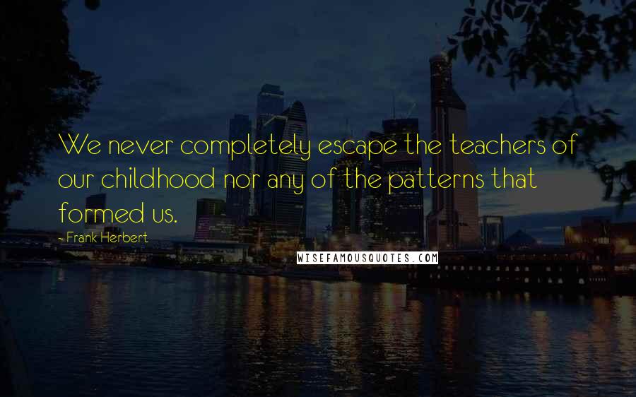 Frank Herbert Quotes: We never completely escape the teachers of our childhood nor any of the patterns that formed us.