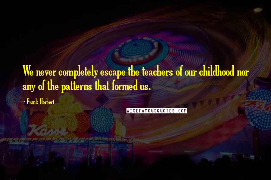 Frank Herbert Quotes: We never completely escape the teachers of our childhood nor any of the patterns that formed us.