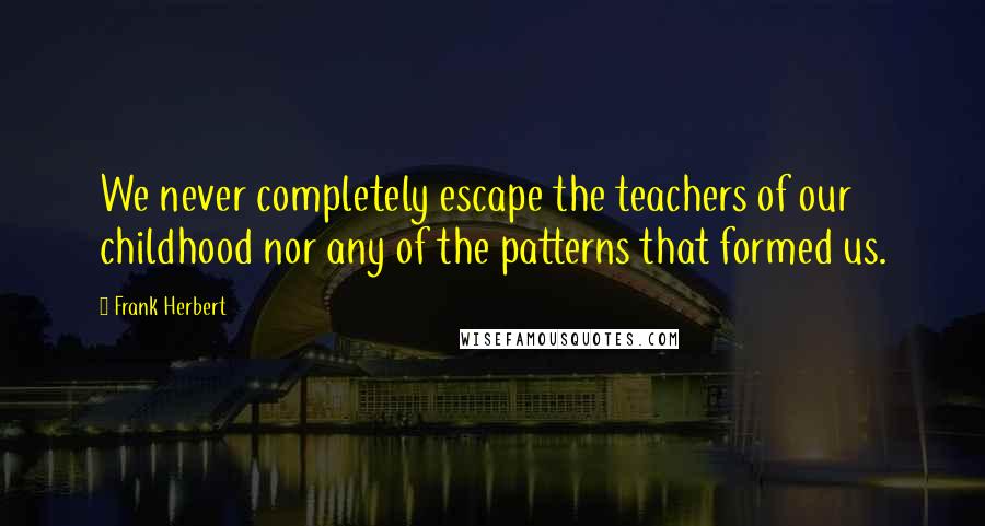 Frank Herbert Quotes: We never completely escape the teachers of our childhood nor any of the patterns that formed us.