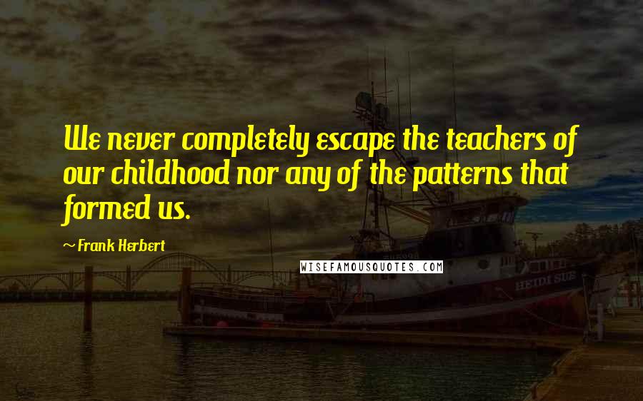 Frank Herbert Quotes: We never completely escape the teachers of our childhood nor any of the patterns that formed us.