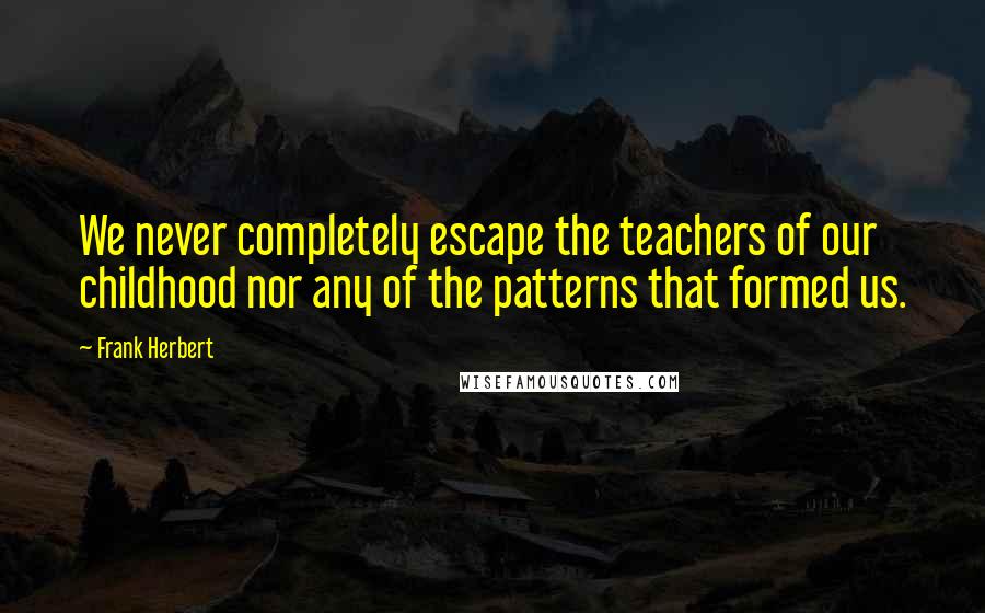 Frank Herbert Quotes: We never completely escape the teachers of our childhood nor any of the patterns that formed us.