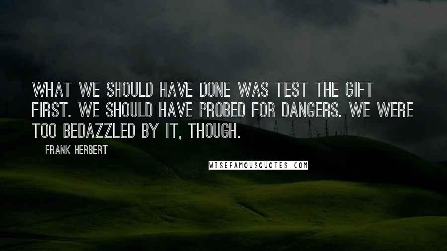 Frank Herbert Quotes: What we should have done was test the gift first. We should have probed for dangers. We were too bedazzled by it, though.