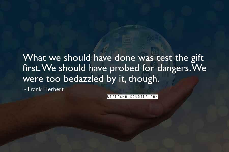 Frank Herbert Quotes: What we should have done was test the gift first. We should have probed for dangers. We were too bedazzled by it, though.