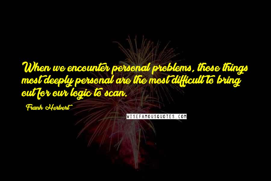 Frank Herbert Quotes: When we encounter personal problems, those things most deeply personal are the most difficult to bring out for our logic to scan.