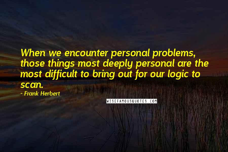Frank Herbert Quotes: When we encounter personal problems, those things most deeply personal are the most difficult to bring out for our logic to scan.