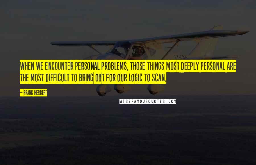 Frank Herbert Quotes: When we encounter personal problems, those things most deeply personal are the most difficult to bring out for our logic to scan.