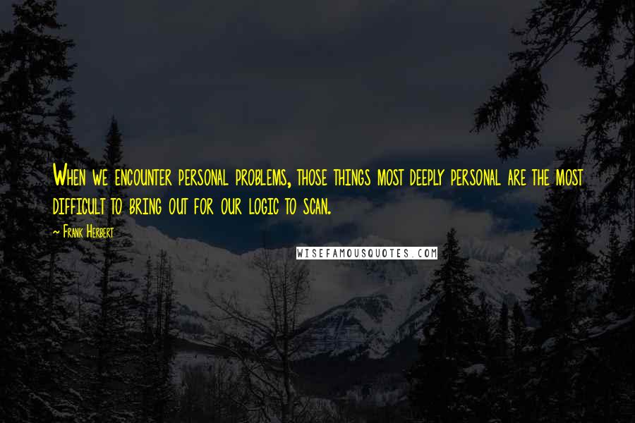 Frank Herbert Quotes: When we encounter personal problems, those things most deeply personal are the most difficult to bring out for our logic to scan.