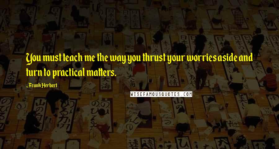 Frank Herbert Quotes: You must teach me the way you thrust your worries aside and turn to practical matters.