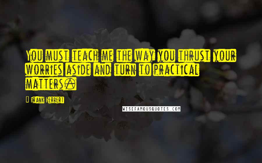 Frank Herbert Quotes: You must teach me the way you thrust your worries aside and turn to practical matters.