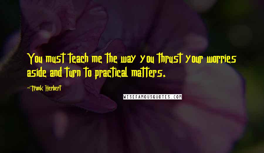 Frank Herbert Quotes: You must teach me the way you thrust your worries aside and turn to practical matters.