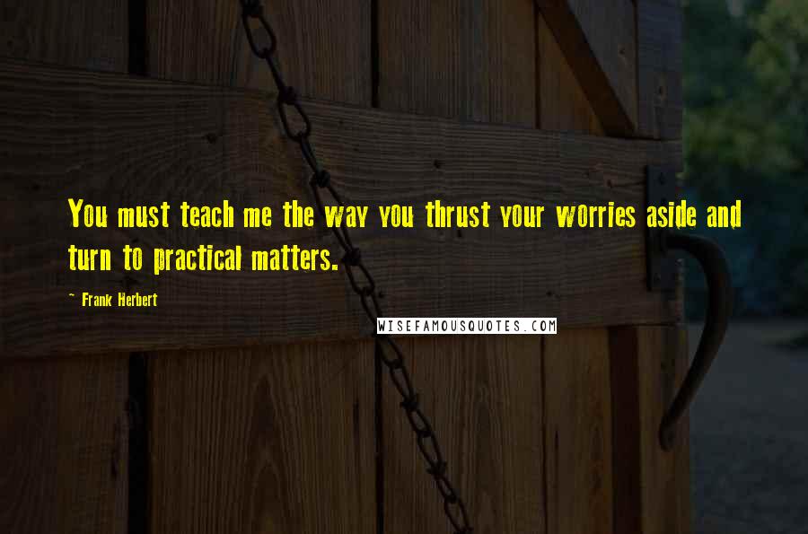 Frank Herbert Quotes: You must teach me the way you thrust your worries aside and turn to practical matters.