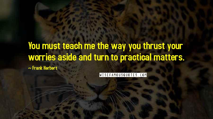 Frank Herbert Quotes: You must teach me the way you thrust your worries aside and turn to practical matters.