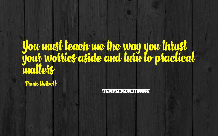 Frank Herbert Quotes: You must teach me the way you thrust your worries aside and turn to practical matters.