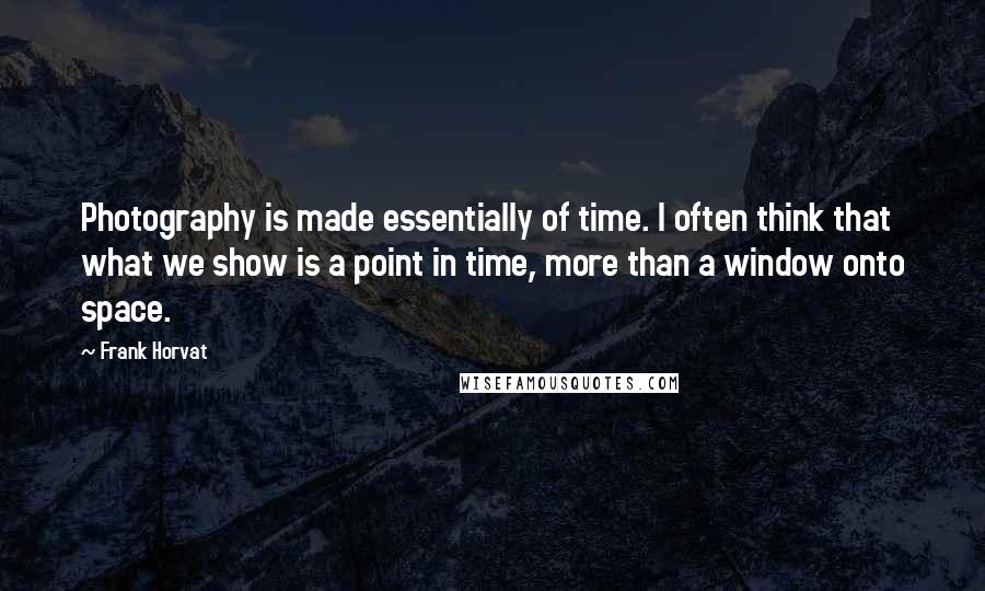 Frank Horvat Quotes: Photography is made essentially of time. I often think that what we show is a point in time, more than a window onto space.