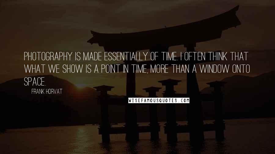 Frank Horvat Quotes: Photography is made essentially of time. I often think that what we show is a point in time, more than a window onto space.