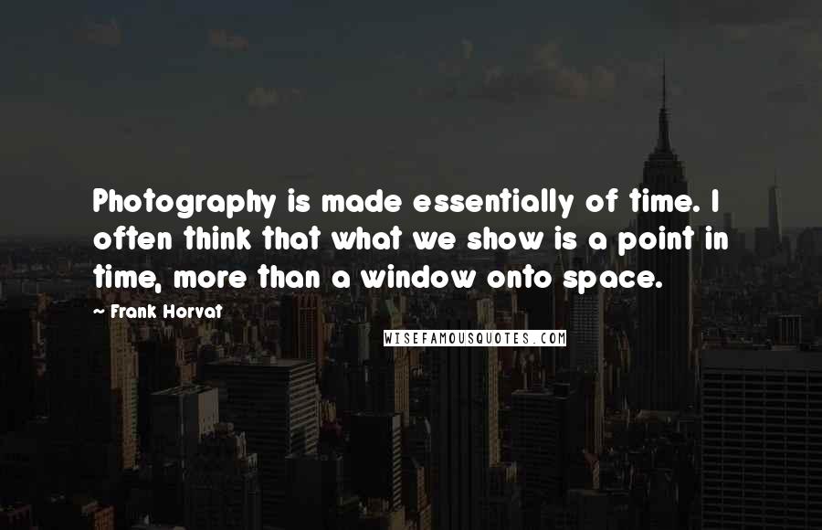 Frank Horvat Quotes: Photography is made essentially of time. I often think that what we show is a point in time, more than a window onto space.