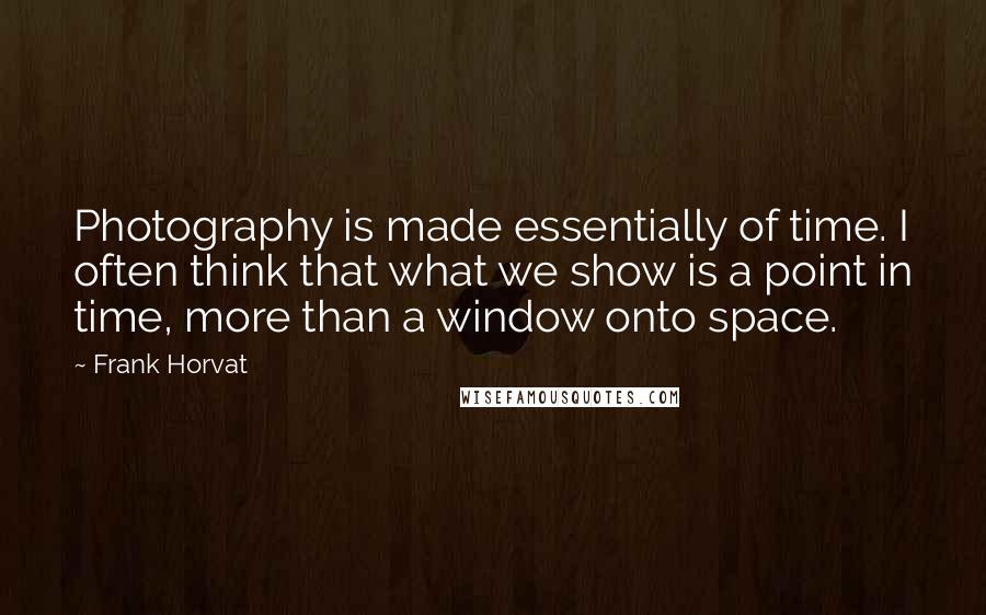 Frank Horvat Quotes: Photography is made essentially of time. I often think that what we show is a point in time, more than a window onto space.