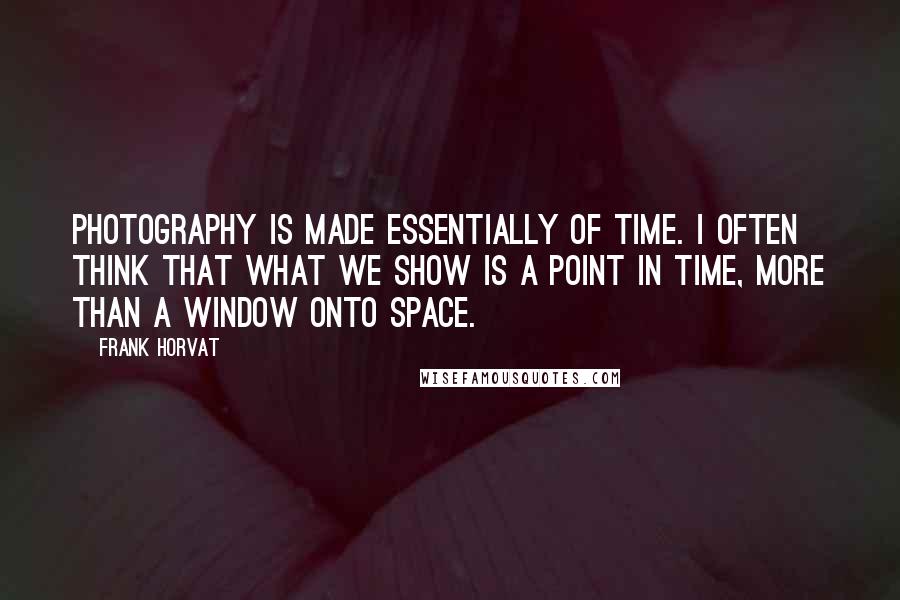 Frank Horvat Quotes: Photography is made essentially of time. I often think that what we show is a point in time, more than a window onto space.