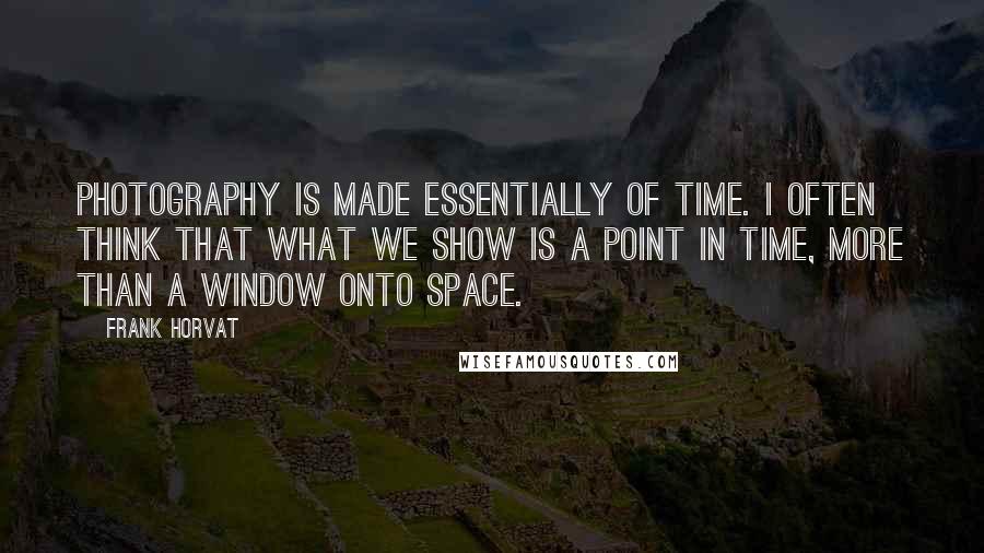 Frank Horvat Quotes: Photography is made essentially of time. I often think that what we show is a point in time, more than a window onto space.
