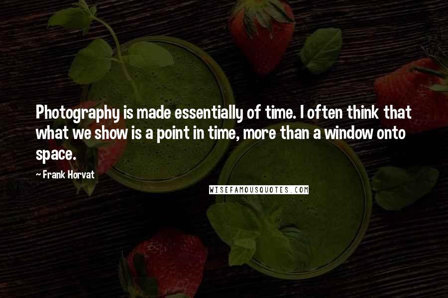 Frank Horvat Quotes: Photography is made essentially of time. I often think that what we show is a point in time, more than a window onto space.