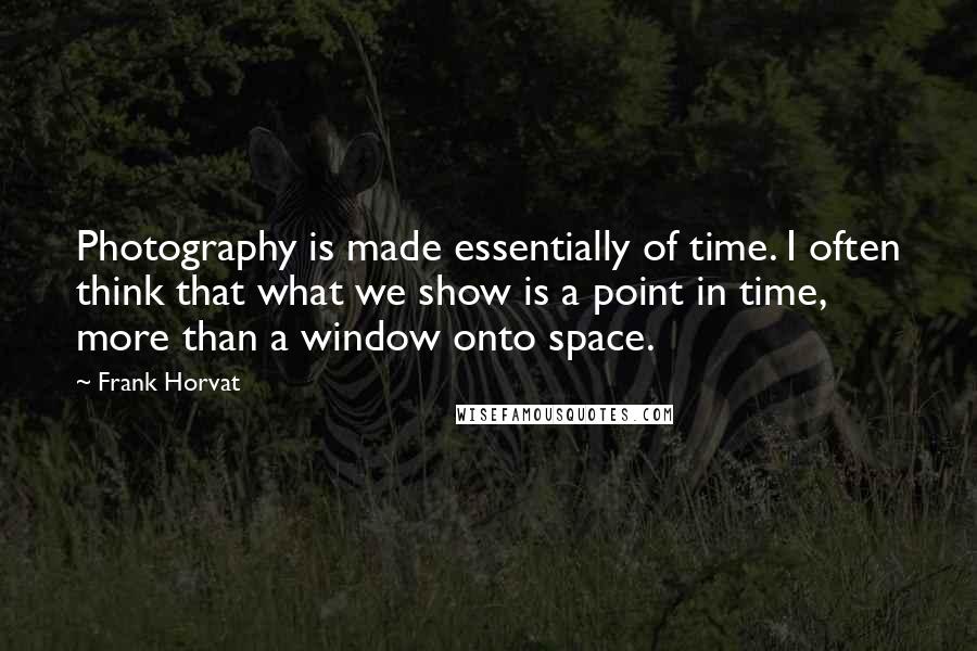 Frank Horvat Quotes: Photography is made essentially of time. I often think that what we show is a point in time, more than a window onto space.