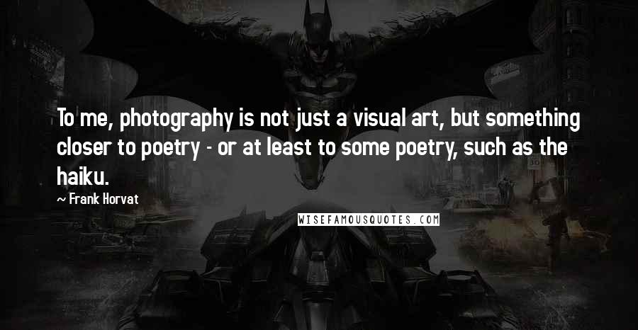 Frank Horvat Quotes: To me, photography is not just a visual art, but something closer to poetry - or at least to some poetry, such as the haiku.