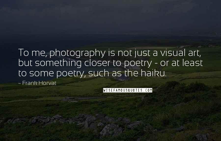 Frank Horvat Quotes: To me, photography is not just a visual art, but something closer to poetry - or at least to some poetry, such as the haiku.