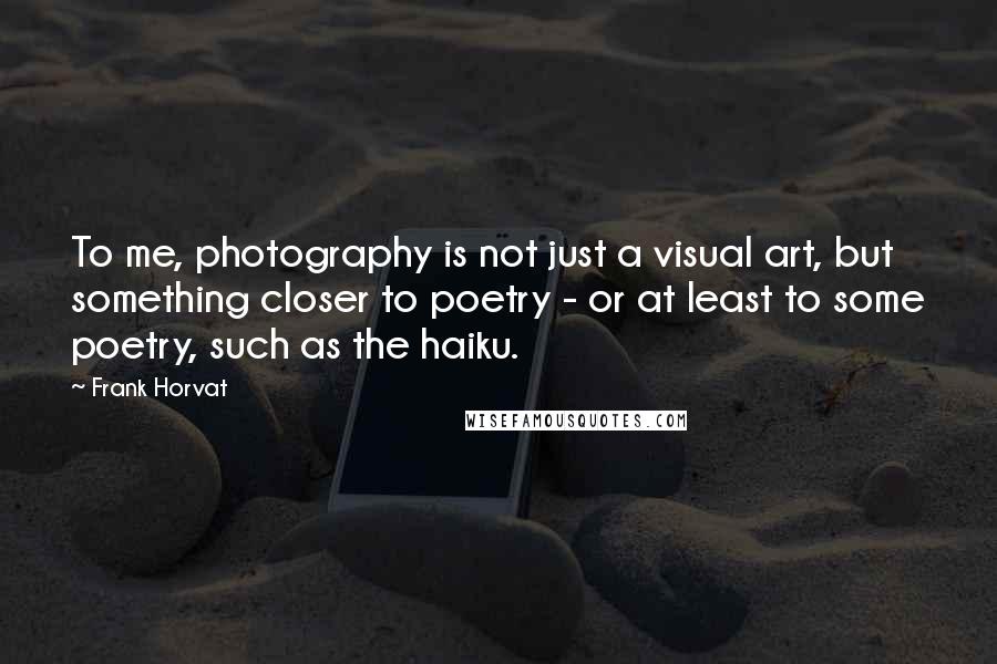 Frank Horvat Quotes: To me, photography is not just a visual art, but something closer to poetry - or at least to some poetry, such as the haiku.