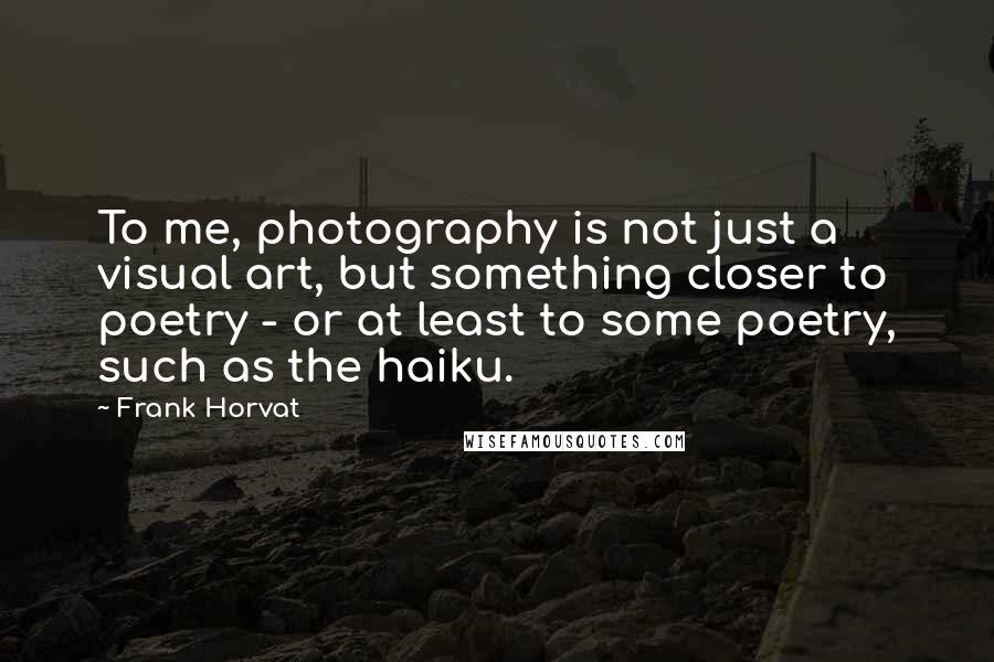 Frank Horvat Quotes: To me, photography is not just a visual art, but something closer to poetry - or at least to some poetry, such as the haiku.