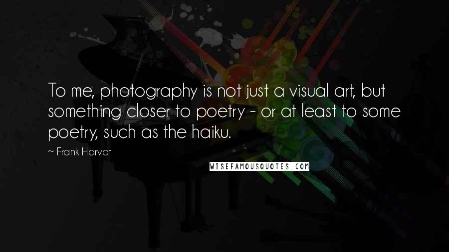 Frank Horvat Quotes: To me, photography is not just a visual art, but something closer to poetry - or at least to some poetry, such as the haiku.