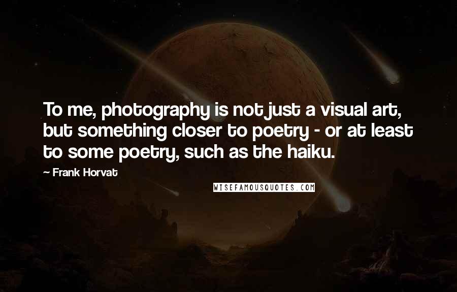 Frank Horvat Quotes: To me, photography is not just a visual art, but something closer to poetry - or at least to some poetry, such as the haiku.